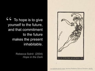 Le spectre de la rose Jerome Robbins Dance Division, NYPL
To hope is to give
yourself to the future,
and that commitment
to the future
makes the present
inhabitable.
Rebecca Solnit (2004)
Hope in the Dark
“
 