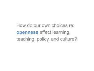 How do our own choices re:
openness affect learning,
teaching, policy, and culture?
 