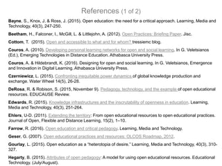 Bayne, S., Knox, J. & Ross, J. (2015). Open education: the need for a critical approach. Learning, Media and
Technology, 40(3), 247-250.
Beetham, H., Falconer, I., McGill, L. & Littlejohn, A. (2012). Open Practices: Briefing Paper. Jisc.
Cottom, T. (2015). Open and accessible to what and for whom? tressiemc blog.
Couros, A. (2010). Developing personal learning networks for open and social learning. In G. Veletsianos
(Ed.), Emerging Technologies in Distance Education. Athabasca University Press.
Couros, A. & Hildebrandt, K. (2016). Designing for open and social learning. In G. Veletsianos, Emergence
and Innovation in Digital Learning. Athabasca University Press.
Czerniewicz, L. (2015). Confronting inequitable power dynamics of global knowledge production and
exchange. Water Wheel 14(5), 26-28.
DeRosa, R. & Robison, S. (2015, November 9). Pedagogy, technology, and the example of open educational
resources. EDUCAUSE Review.
Edwards, R. (2015). Knowledge infrastructures and the inscrutability of openness in education. Learning,
Media and Technology, 40(3), 251-264.
Ehlers, U-D. (2011). Extending the territory: From open educational resources to open educational practices.
Journal of Open, Flexible and Distance Learning, 15(2), 1–10.
Farrow, R. (2016). Open education and critical pedagogy. Learning, Media and Technology.
Geser, G. (2007). Open educational practices and resources: OLCOS Roadmap, 2012.
Gourlay, L. (2015). Open education as a “heterotopia of desire.” Learning, Media and Technology, 40(3), 310-
327.
Hegarty, B. (2015). Attributes of open pedagogy: A model for using open educational resources. Educational
Technology. (July/August).
References (1 of 2)
 