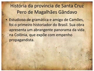 História da província de Santa Cruz 
Pero de Magalhães Gândavo 
• Estudioso de gramática e amigo de Camões, 
foi o primeiro historiador do Brasil. Sua obra 
apresenta um abrangente panorama da vida 
na Colônia, que expõe com empenho 
propagandista. 
 
