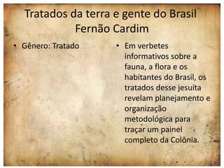 Tratados da terra e gente do Brasil 
Fernão Cardim 
• Gênero: Tratado • Em verbetes 
informativos sobre a 
fauna, a flora e os 
habitantes do Brasil, os 
tratados desse jesuíta 
revelam planejamento e 
organização 
metodológica para 
traçar um painel 
completo da Colônia. 
 