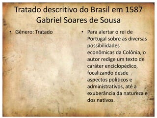 Tratado descritivo do Brasil em 1587 
Gabriel Soares de Sousa 
• Gênero: Tratado • Para alertar o rei de 
Portugal sobre as diversas 
possibilidades 
econômicas da Colônia, o 
autor redige um texto de 
caráter enciclopédico, 
focalizando desde 
aspectos políticos e 
administrativos, até a 
exuberância da natureza e 
dos nativos. 
