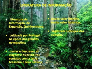 LITERATURA DE INFORMAÇÃO 
• Literatura de 
Informação, de 
Expansão, Quinhentismo; 
• cultivada por Portugal 
na época das grandes 
navegações; 
• narrar e descrever as 
viagens e os primeiros 
contatos com a terra 
brasileira e seus nativos; 
• 
• pouco valor literário, 
muito valor histórico; 
• registram o choque das 
culturas. 
 