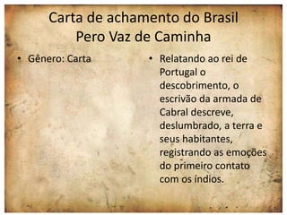 Carta de achamento do Brasil 
Pero Vaz de Caminha 
• Gênero: Carta • Relatando ao rei de 
Portugal o 
descobrimento, o 
escrivão da armada de 
Cabral descreve, 
deslumbrado, a terra e 
seus habitantes, 
registrando as emoções 
do primeiro contato 
com os índios. 
 