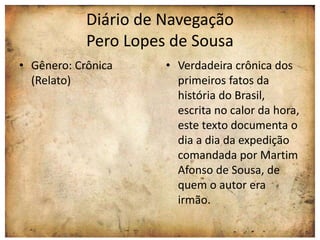 Diário de Navegação 
Pero Lopes de Sousa 
• Gênero: Crônica 
(Relato) 
• Verdadeira crônica dos 
primeiros fatos da 
história do Brasil, 
escrita no calor da hora, 
este texto documenta o 
dia a dia da expedição 
comandada por Martim 
Afonso de Sousa, de 
quem o autor era 
irmão. 
 