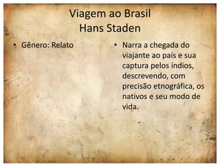 Viagem ao Brasil 
Hans Staden 
• Gênero: Relato • Narra a chegada do 
viajante ao país e sua 
captura pelos índios, 
descrevendo, com 
precisão etnográfica, os 
nativos e seu modo de 
vida. 
 