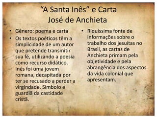 “A Santa Inês” e Carta 
José de Anchieta 
• Gênero: poema e carta 
• Os textos poéticos têm a 
simplicidade de um autor 
que pretende transmitir 
sua fé, utilizando a poesia 
como recurso didático. 
Inês foi uma jovem 
romana, decapitada por 
ter se recusado a perder a 
virgindade. Símbolo e 
guardiã da castidade 
cristã. 
• Riquíssima fonte de 
informações sobre o 
trabalho dos jesuítas no 
Brasil, as cartas de 
Anchieta primam pela 
objetividade e pela 
abrangência dos aspectos 
da vida colonial que 
apresentam. 
 