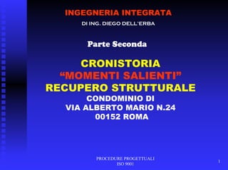 PROCEDURE PROGETTUALI
ISO 9001
1
INGEGNERIA INTEGRATA
DI ING. DIEGO DELL’ERBA
Parte Seconda
CRONISTORIA
“MOMENTI SALIENTI”
RECUPERO STRUTTURALE
CONDOMINIO DI
VIA ALBERTO MARIO N.24
00152 ROMA
 