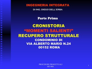 PROCEDURE PROGETTUALI
ISO 9001
1
INGEGNERIA INTEGRATA
DI ING. DIEGO DELL’ERBA
Parte Prima
CRONISTORIA
“MOMENTI SALIENTI”
RECUPERO STRUTTURALE
CONDOMINIO DI
VIA ALBERTO MARIO N.24
00152 ROMA
 