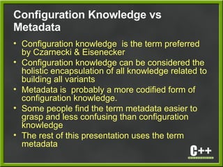Configuration Knowledge vs
Metadata
• Configuration knowledge is the term preferred
by Czarnecki & Eisenecker
• Configuration knowledge can be considered the
holistic encapsulation of all knowledge related to
building all variants
• Metadata is probably a more codified form of
configuration knowledge.
• Some people find the term metadata easier to
grasp and less confusing than configuration
knowledge
• The rest of this presentation uses the term
metadata
 