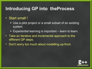 Introducing GP into theProcess
• Start small !
● Use a pilot project or a small subset of an existing
system
● Experiential learning is important – learn to learn.
• Take an iterative and incremental approach to the
different GP steps.
• Don't worry too much about modelling up-front.
 