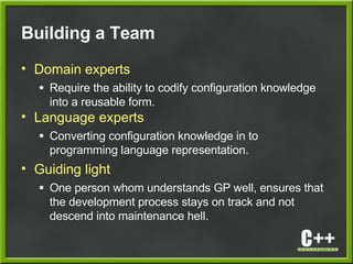 Building a Team
• Domain experts
● Require the ability to codify configuration knowledge
into a reusable form.
• Language experts
● Converting configuration knowledge in to
programming language representation.
• Guiding light
● One person whom understands GP well, ensures that
the development process stays on track and not
descend into maintenance hell.
 