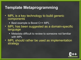 Template Metaprogramming
• MPL is a key technology to build generic
components
● Best example is Boost C++ MPL
• MPL has been suggested as a domain-specific
language
● Metadata difficult to review to someone not familiar
with MPL
• MPL should rather be used as implementation
strategy
 