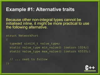 Example #1: Alternative traits
Because other non-integral types cannot be
initialised inline, it might be more practical to use
the following alternative.
struct NetworkPort
{
typedef uint16_t value_type;
static value_type min_value() {return 1024;}
static value_type max_value() {return 65535;}
// ... rest to follow
};
 