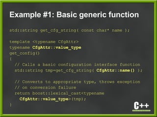 Example #1: Basic generic function
std::string get_cfg_string( const char* name );
template <typename CfgAttr>
typename CfgAttr::value_type
get_config()
{
// Calls a basic configuration interface function
std::string tmp=get_cfg_string( CfgAttr::name() );
// Converts to appropriate type, throws exception
// on conversion failure
return boost::lexical_cast<typename
CfgAttr::value_type>(tmp);
}
 