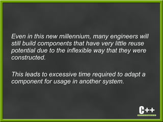 Even in this new millennium, many engineers will
still build components that have very little reuse
potential due to the inflexible way that they were
constructed.
This leads to excessive time required to adapt a
component for usage in another system.
 