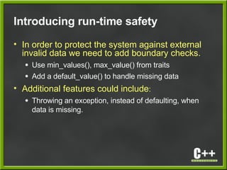 Introducing run-time safety
• In order to protect the system against external
invalid data we need to add boundary checks.
● Use min_values(), max_value() from traits
● Add a default_value() to handle missing data
• Additional features could include:
● Throwing an exception, instead of defaulting, when
data is missing.
 