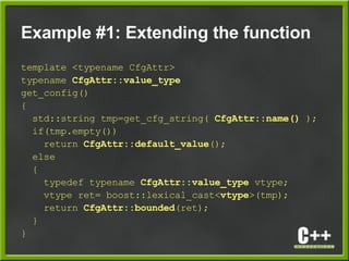 Example #1: Extending the function
template <typename CfgAttr>
typename CfgAttr::value_type
get_config()
{
std::string tmp=get_cfg_string( CfgAttr::name() );
if(tmp.empty())
return CfgAttr::default_value();
else
{
typedef typename CfgAttr::value_type vtype;
vtype ret= boost::lexical_cast<vtype>(tmp);
return CfgAttr::bounded(ret);
}
}
 