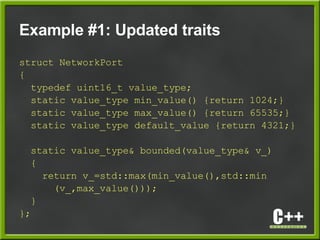 Example #1: Updated traits
struct NetworkPort
{
typedef uint16_t value_type;
static value_type min_value() {return 1024;}
static value_type max_value() {return 65535;}
static value_type default_value {return 4321;}
static value_type& bounded(value_type& v_)
{
return v_=std::max(min_value(),std::min
(v_,max_value()));
}
};
 