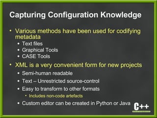 Capturing Configuration Knowledge
• Various methods have been used for codifying
metadata
● Text files
● Graphical Tools
● CASE Tools
• XML is a very convenient form for new projects
● Semi-human readable
● Text – Unrestricted source-control
● Easy to transform to other formats
• Includes non-code artefacts
● Custom editor can be created in Python or Java
 