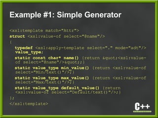 Example #1: Simple Generator
<xsl:template match="Attr">
struct <xsl:value-of select="@name"/>
{
typedef <xsl:apply-template select="." mode="adt"/>
value_type;
static const char* name() {return "<xsl:value-
of select="@name"/>";}
static value_type min_value() {return <xsl:value-of
select="Min/text()"/>;}
static value_type max_value() {return <xsl:value-of
select="Max/text()"/>;}
static value_type default_value() {return
<xsl:value-of select="Default/text()"/>;}
};
</xsl:template>
 