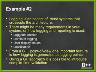 Example #2
• Logging is an aspect of most systems that
crosscuts the architecture.
• There might be many requirements in your
system, on how logging and reporting is used.
● Loggable entities
● Levels of logging
● User display issues
● Localisation
• From a C++ point-of-view one important feature
is how logging is generated at logging points
• Using a GP approach it is possible to introduce
compile-time validation
 
