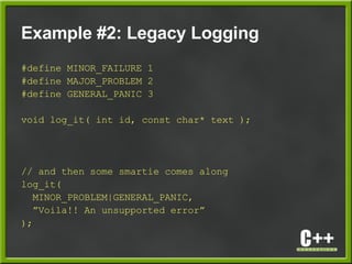 Example #2: Legacy Logging
#define MINOR_FAILURE 1
#define MAJOR_PROBLEM 2
#define GENERAL_PANIC 3
void log_it( int id, const char* text );
// and then some smartie comes along
log_it(
MINOR_PROBLEM|GENERAL_PANIC,
”Voila!! An unsupported error”
);
 
