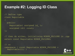 Example #2: Logging ID Class
// Define type
class Reportable
{
public:
Reportable( unsigned id_ );
unsigned id() const;
};
// then do either, initialising MINOR_FAILURE in .cpp
extern const Reportable MINOR_FAILURE;
// or
namespace { const Reportable MINOR_FAILURE =
Reportable(1); }
 