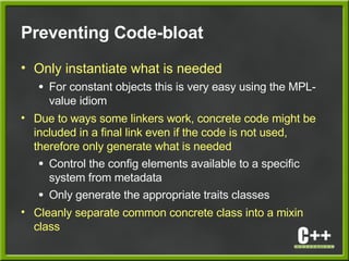 Preventing Code-bloat
• Only instantiate what is needed
● For constant objects this is very easy using the MPL-
value idiom
• Due to ways some linkers work, concrete code might be
included in a final link even if the code is not used,
therefore only generate what is needed
● Control the config elements available to a specific
system from metadata
● Only generate the appropriate traits classes
• Cleanly separate common concrete class into a mixin
class
 