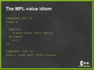 The MPL-value idiom
template <int V>
class A
{
public:
static const A<V> value;
private:
A();
};
template <int V>
static const A<V> A<V>::value;
 
