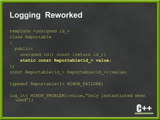 Logging Reworked
template <unsigned id_>
class Reportable
{
public:
unsigned id() const {return id_;}
static const Reportable<id_> value;
};
const Reportable<id_> Reportable<id_>::value;
typedef Reportable<1> MINOR_FAILURE;
log_it( MINOR_PROBLEM::value,”Only instantiated when
used”);
 