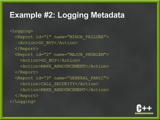 Example #2: Logging Metadata
<Logging>
<Report id=”1” name=”MINOR_FAILURE”>
<Action>GO_BUY</Action>
</Report>
<Report id=”2” name=”MAJOR_PROBLEM”>
<Action>GO_BUY</Action>
<Action>MAKE_ANNOUNCEMENT</Action>
</Report>
<Report id=”3” name=”GENERAL_PANIC”>
<Action>CALL_SECURITY</Action>
<Action>MAKE_ANNOUNCEMENT</Action>
</Report>
</Logging>
 