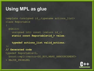 Using MPL as glue
template <unsigned id_,typename actions_list>
class Reportable
{
public:
unsigned id() const {return id_;}
static const Reportable<id_> value;
typedef actions_list valid_actions;
};
// Generated code
typedef Reportable<2,
boost::mpl::vector<GO_BUY,MAKE_ANNOUNCEMENT>
> MAJOR_PROBLEM;
 