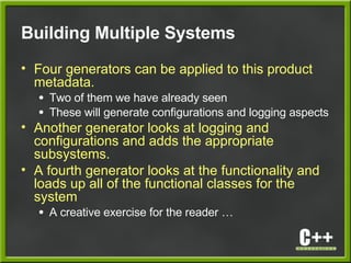 Building Multiple Systems
• Four generators can be applied to this product
metadata.
● Two of them we have already seen
● These will generate configurations and logging aspects
• Another generator looks at logging and
configurations and adds the appropriate
subsystems.
• A fourth generator looks at the functionality and
loads up all of the functional classes for the
system
● A creative exercise for the reader …
 
