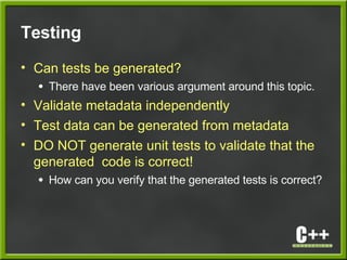 Testing
• Can tests be generated?
● There have been various argument around this topic.
• Validate metadata independently
• Test data can be generated from metadata
• DO NOT generate unit tests to validate that the
generated code is correct!
● How can you verify that the generated tests is correct?
 