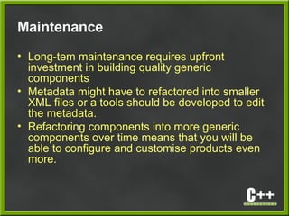 Maintenance
• Long-tem maintenance requires upfront
investment in building quality generic
components
• Metadata might have to refactored into smaller
XML files or a tools should be developed to edit
the metadata.
• Refactoring components into more generic
components over time means that you will be
able to configure and customise products even
more.
 