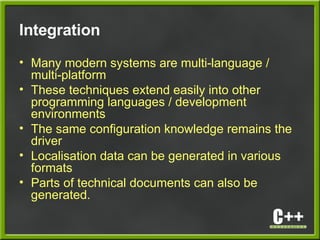 Integration
• Many modern systems are multi-language /
multi-platform
• These techniques extend easily into other
programming languages / development
environments
• The same configuration knowledge remains the
driver
• Localisation data can be generated in various
formats
• Parts of technical documents can also be
generated.
 