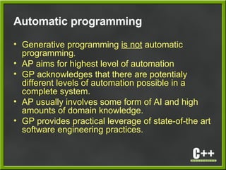 Automatic programming
• Generative programming is not automatic
programming.
• AP aims for highest level of automation
• GP acknowledges that there are potentialy
different levels of automation possible in a
complete system.
• AP usually involves some form of AI and high
amounts of domain knowledge.
• GP provides practical leverage of state-of-the art
software engineering practices.
 