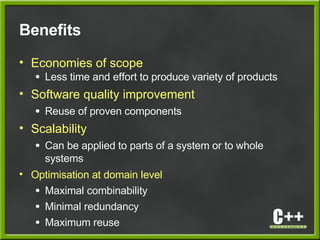 Benefits
• Economies of scope
● Less time and effort to produce variety of products
• Software quality improvement
● Reuse of proven components
• Scalability
● Can be applied to parts of a system or to whole
systems
• Optimisation at domain level
● Maximal combinability
● Minimal redundancy
● Maximum reuse
 