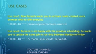USE CASES
10
YOUTUBE CHANNEL:
LEARNERFOREVER
Use case4: Ramesh is not happy with the previous scheduling, he wants
you to update the same job to run only between Monday to Friday
• 00 09-18 * * 1-5 /home/appuser/db-backup.sh
Use case3: Now Ramesh wants you to activate newly created users
between 9AM to 6PM everyday
• 00 09-18 * * * /home/appuser/activate-users.sh
 