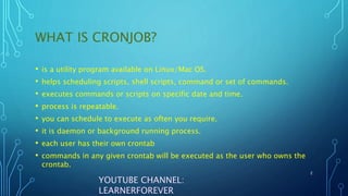 WHAT IS CRONJOB?
• is a utility program available on Linux/Mac OS.
• helps scheduling scripts, shell scripts, command or set of commands.
• executes commands or scripts on specific date and time.
• process is repeatable.
• you can schedule to execute as often you require.
• it is daemon or background running process.
• each user has their own crontab
• commands in any given crontab will be executed as the user who owns the
crontab.
2
YOUTUBE CHANNEL:
LEARNERFOREVER
 