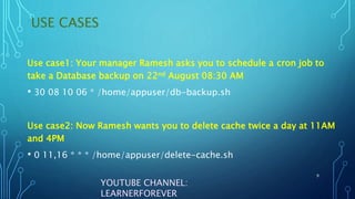 USE CASES
9
YOUTUBE CHANNEL:
LEARNERFOREVER
Use case1: Your manager Ramesh asks you to schedule a cron job to
take a Database backup on 22nd August 08:30 AM
• 30 08 10 06 * /home/appuser/db-backup.sh
Use case2: Now Ramesh wants you to delete cache twice a day at 11AM
and 4PM
• 0 11,16 * * * /home/appuser/delete-cache.sh
 