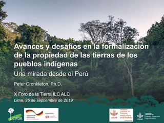 Avances y desafíos en la formalización
de la propiedad de las tierras de los
pueblos indígenas
Una mirada desde el Perú
Peter Cronkleton, Ph.D.
X Foro de la Tierra ILC ALC
Lima, 25 de septiembre de 2019
 