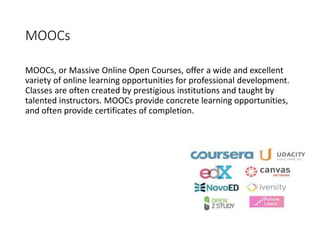 MOOCs
MOOCs, or Massive Online Open Courses, offer a wide and excellent
variety of online learning opportunities for professional development.
Classes are often created by prestigious institutions and taught by
talented instructors. MOOCs provide concrete learning opportunities,
and often provide certificates of completion.
 