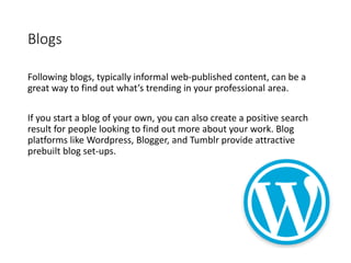 Blogs
Following blogs, typically informal web-published content, can be a
great way to find out what’s trending in your professional area.
If you start a blog of your own, you can also create a positive search
result for people looking to find out more about your work. Blog
platforms like Wordpress, Blogger, and Tumblr provide attractive
prebuilt blog set-ups.
 