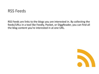 RSS Feeds
RSS Feeds are links to the blogs you are interested in. By collecting the
feeds/URLs in a tool like Feedly, Pocket, or DiggReader, you can find all
the blog content you’re interested in at one URL.
 