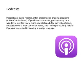 Podcasts
Podcasts are audio records, often presented as ongoing programs
(think of radio shows). If you have a commute, podcasts may be a
wonderful way for you to learn new skills and stay current on trends.
Podcasts cover a wide variety of topics, and can be particularly helpful
if you are interested in learning a foreign language.
 