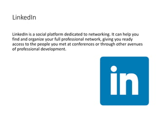 LinkedIn
LinkedIn is a social platform dedicated to networking. It can help you
find and organize your full professional network, giving you ready
access to the people you met at conferences or through other avenues
of professional development.
 