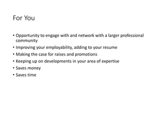 For You
• Opportunity to engage with and network with a larger professional
community
• Improving your employability, adding to your resume
• Making the case for raises and promotions
• Keeping up on developments in your area of expertise
• Saves money
• Saves time
 