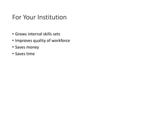 For Your Institution
• Grows internal skills sets
• Improves quality of workforce
• Saves money
• Saves time
 
